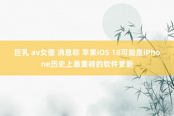 巨乳 av女優 消息称 苹果iOS 18可能是iPhone历史上最重磅的软件更新