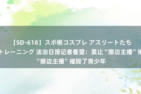 【SD-618】スポ根コスプレ アスリートたちの濡れ濡れトレーニング 法治日报记者看望：莫让“擦边主播”摧毁了青少年