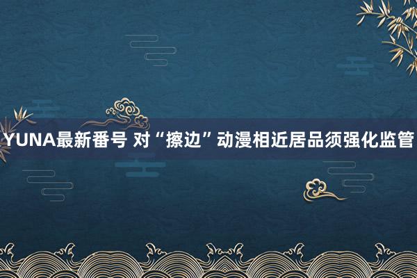 YUNA最新番号 对“擦边”动漫相近居品须强化监管