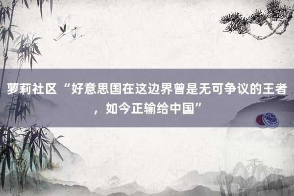 萝莉社区 “好意思国在这边界曾是无可争议的王者，如今正输给中国”