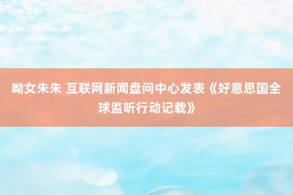 呦女朱朱 互联网新闻盘问中心发表《好意思国全球监听行动记载》