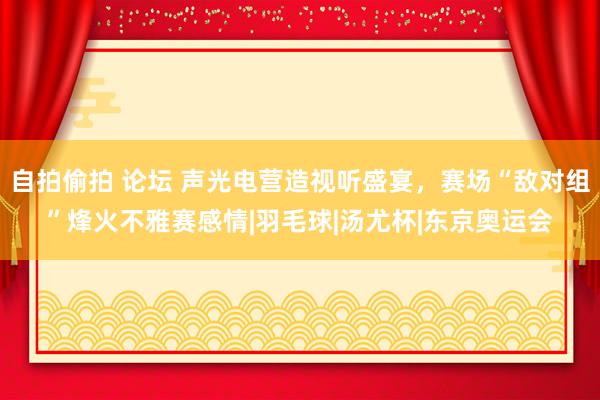 自拍偷拍 论坛 声光电营造视听盛宴，赛场“敌对组”烽火不雅赛感情|羽毛球|汤尤杯|东京奥运会