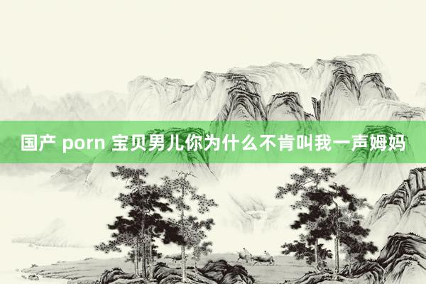 国产 porn 宝贝男儿你为什么不肯叫我一声姆妈
