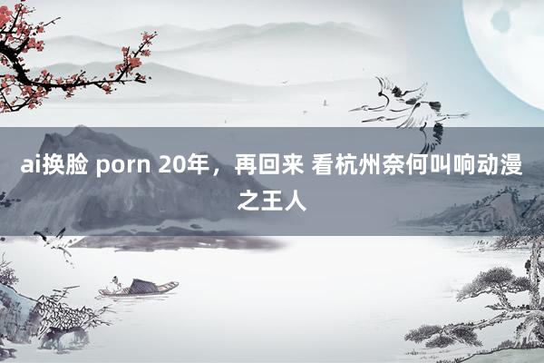 ai换脸 porn 20年，再回来 看杭州奈何叫响动漫之王人