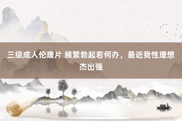 三级成人伦理片 频繁勃起若何办,最近我性理想杰出强