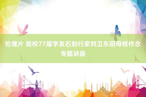 伦理片 我校77届学友石刻行家刘卫东回母校作念专题讲座