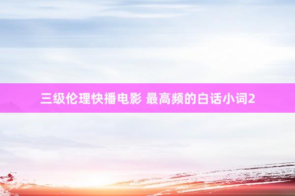 三级伦理快播电影 最高频的白话小词2