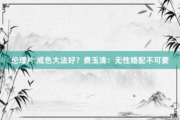 伦理片 戒色大法好？费玉清：无性婚配不可要