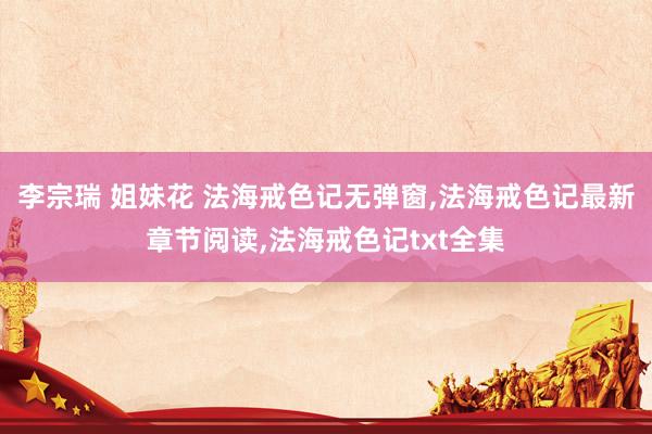李宗瑞 姐妹花 法海戒色记无弹窗,法海戒色记最新章节阅读,法海戒色记txt全集