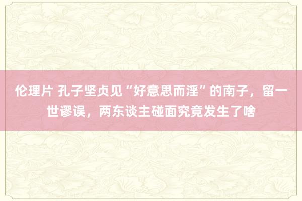 伦理片 孔子坚贞见“好意思而淫”的南子，留一世谬误，两东谈主碰面究竟发生了啥