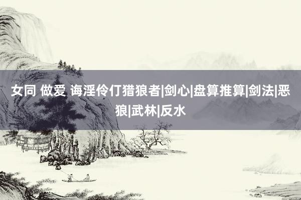 女同 做爱 诲淫伶仃猎狼者|剑心|盘算推算|剑法|恶狼|武林|反水