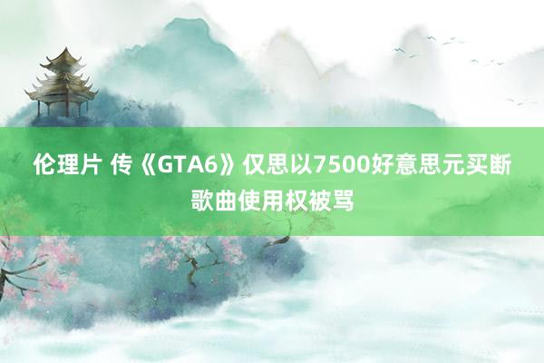 伦理片 传《GTA6》仅思以7500好意思元买断歌曲使用权被骂