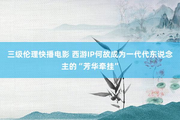 三级伦理快播电影 西游IP何故成为一代代东说念主的“芳华牵挂”