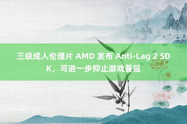 三级成人伦理片 AMD 发布 Anti-Lag 2 SDK，可进一步抑止游戏蔓延