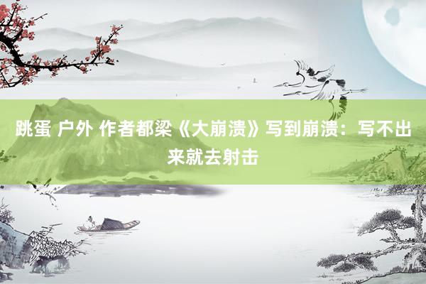 跳蛋 户外 作者都梁《大崩溃》写到崩溃：写不出来就去射击