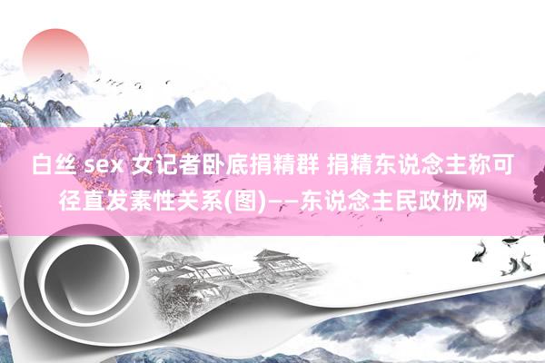 白丝 sex 女记者卧底捐精群 捐精东说念主称可径直发素性关系(图)——东说念主民政协网