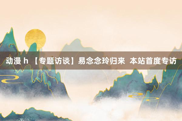 动漫 h 【专题访谈】易念念玲归来  本站首度专访