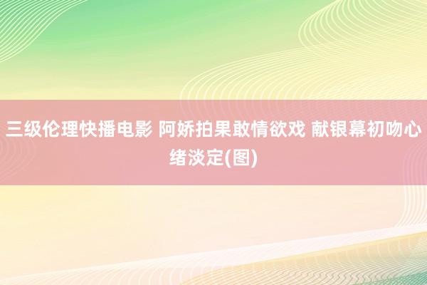 三级伦理快播电影 阿娇拍果敢情欲戏 献银幕初吻心绪淡定(图)