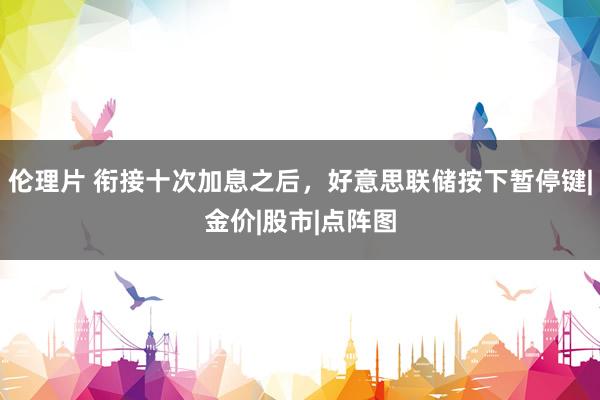 伦理片 衔接十次加息之后，好意思联储按下暂停键|金价|股市|点阵图