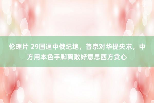 伦理片 29国逼中俄圮绝，普京对华提央求，中方用本色手脚离散好意思西方贪心