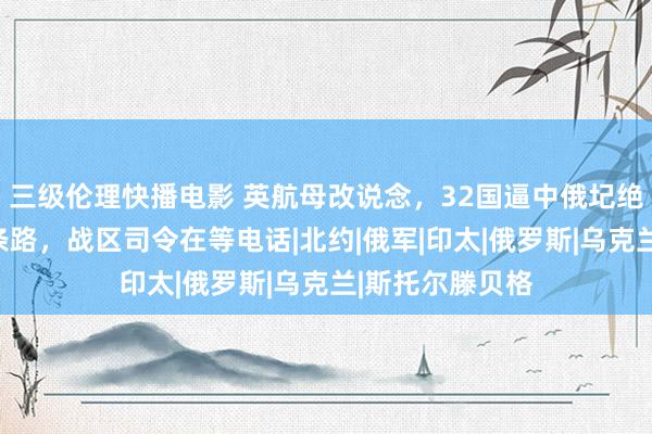 三级伦理快播电影 英航母改说念，32国逼中俄圮绝，中方只剩两条路，战区司令在等电话|北约|俄军|印太|俄罗斯|乌克兰|斯托尔滕贝格