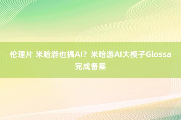 伦理片 米哈游也搞AI？米哈游AI大模子Glossa完成备案