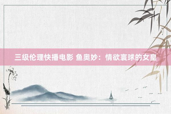 三级伦理快播电影 鱼奥妙：情欲寰球的女皇
