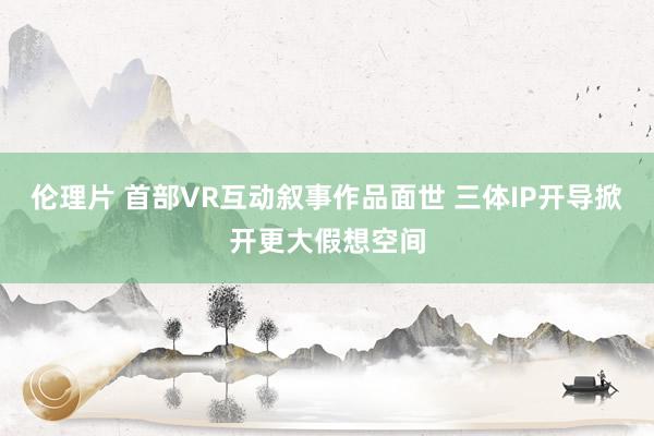 伦理片 首部VR互动叙事作品面世 三体IP开导掀开更大假想空间
