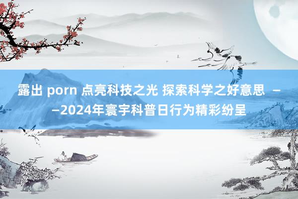 露出 porn 点亮科技之光 探索科学之好意思  ——2024年寰宇科普日行为精彩纷呈