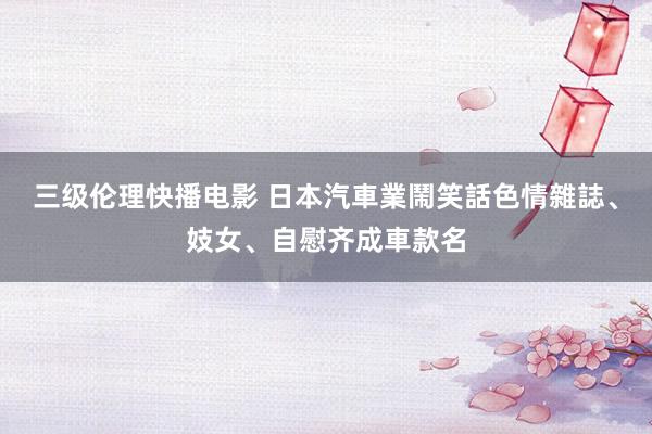 三级伦理快播电影 日本汽車業鬧笑話　色情雜誌、妓女、自慰齐成車款名