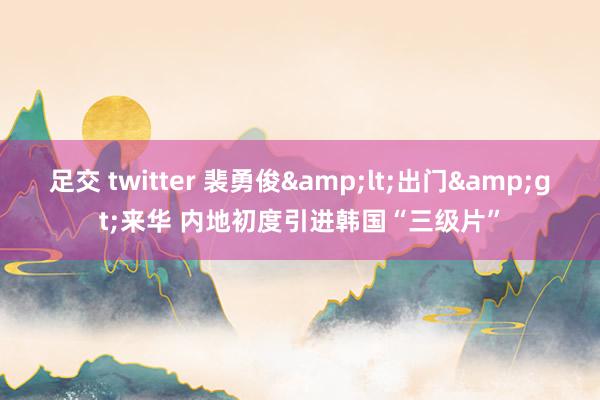 足交 twitter 裴勇俊&lt;出门&gt;来华 内地初度引进韩国“三级片”
