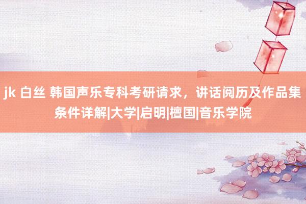 jk 白丝 韩国声乐专科考研请求，讲话阅历及作品集条件详解|大学|启明|檀国|音乐学院