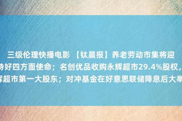 三级伦理快播电影 【钛晨报】养老劳动市集将迎机遇，民政部：矜重持好四方面使命；名创优品收购永辉超市29.4%股权，将成永辉超市第一大股东；对冲基金在好意思联储降息后大举买入大型科技股-钛媒体官方网站