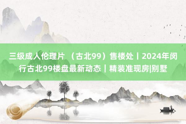 三级成人伦理片 （古北99）售楼处丨2024年闵行古北99楼盘最新动态｜精装准现房|别墅