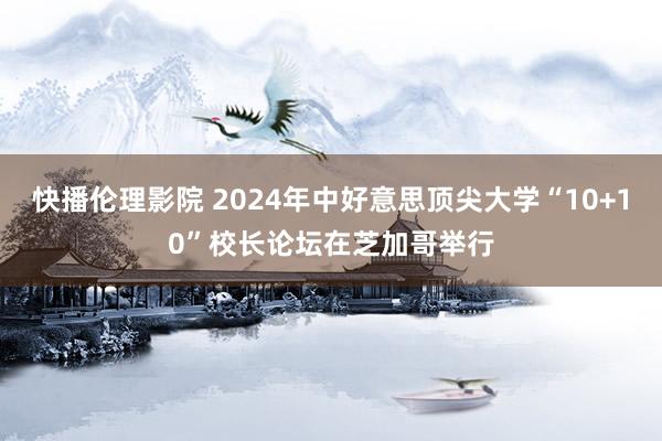 快播伦理影院 2024年中好意思顶尖大学“10+10”校长论坛在芝加哥举行