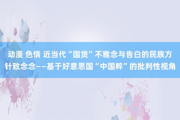 动漫 色情 近当代“国货”不雅念与告白的民族方针致念念——基于好意思国“中国粹”的批判性视角