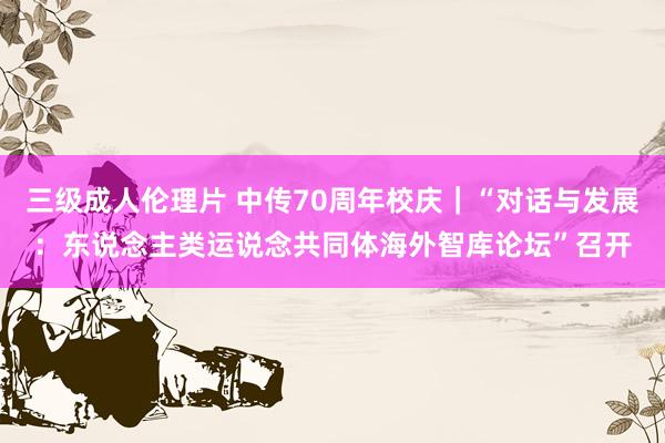 三级成人伦理片 中传70周年校庆｜“对话与发展：东说念主类运说念共同体海外智库论坛”召开