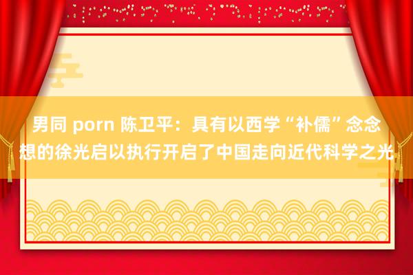 男同 porn 陈卫平：具有以西学“补儒”念念想的徐光启以执行开启了中国走向近代科学之光