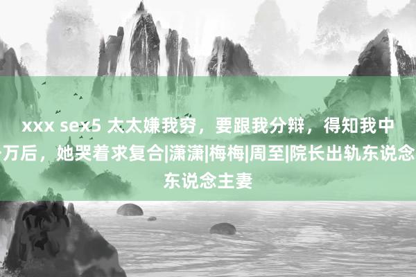 xxx sex5 太太嫌我穷，要跟我分辩，得知我中奖千万后，她哭着求复合|潇潇|梅梅|周至|院长出轨东说念主妻