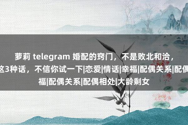 萝莉 telegram 婚配的窍门，不是败北和洽，而是配偶多说这3种话，不信你试一下|恋爱|情话|幸福|配偶关系|配偶相处|大龄剩女