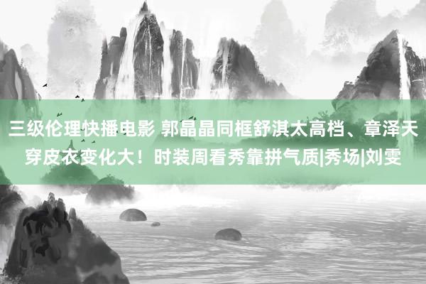 三级伦理快播电影 郭晶晶同框舒淇太高档、章泽天穿皮衣变化大！时装周看秀靠拼气质|秀场|刘雯