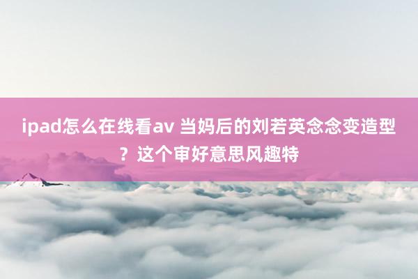 ipad怎么在线看av 当妈后的刘若英念念变造型?这个审好意思风趣特