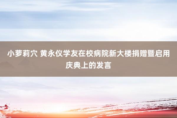小萝莉穴 黄永仪学友在校病院新大楼捐赠暨启用庆典上的发言