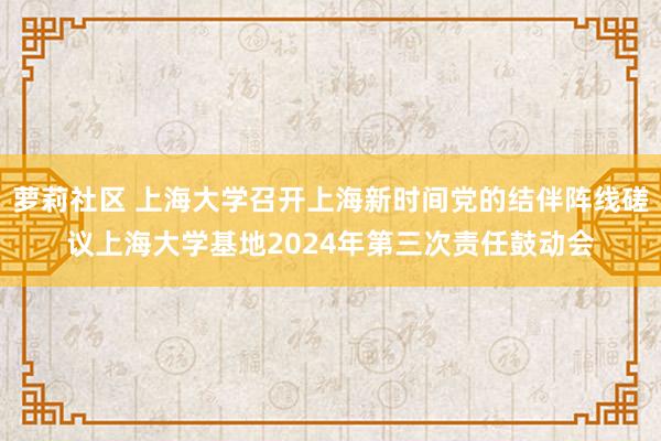 萝莉社区 上海大学召开上海新时间党的结伴阵线磋议上海大学基地2024年第三次责任鼓动会