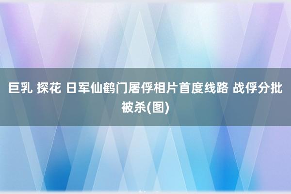 巨乳 探花 日军仙鹤门屠俘相片首度线路 战俘分批被杀(图)