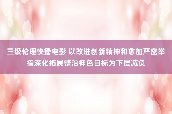三级伦理快播电影 以改进创新精神和愈加严密举措深化拓展整治神色目标为下层减负