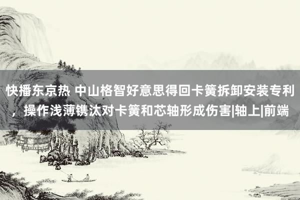 快播东京热 中山格智好意思得回卡簧拆卸安装专利，操作浅薄镌汰对卡簧和芯轴形成伤害|轴上|前端