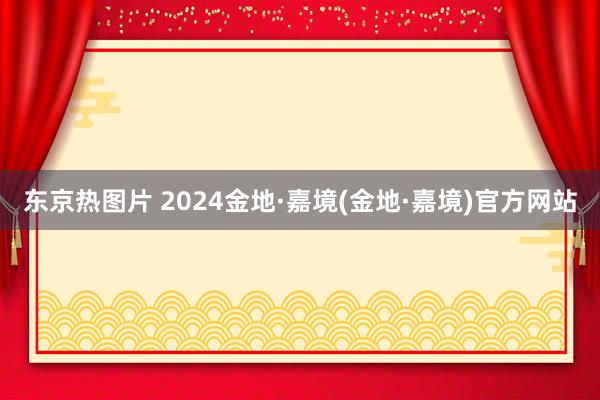 东京热图片 2024金地·嘉境(金地·嘉境)官方网站