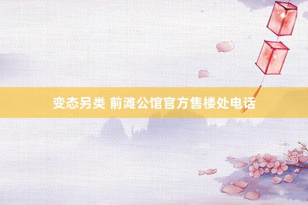 变态另类 前滩公馆官方售楼处电话