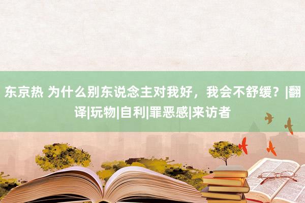 东京热 为什么别东说念主对我好，我会不舒缓？|翻译|玩物|自利|罪恶感|来访者